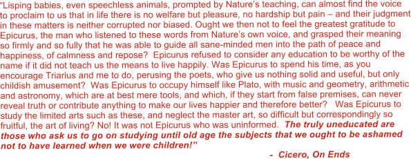 “Lisping babies, even speechless animals, prompted by Nature’s teaching, can almost find the voice to proclaim to us that in life there is no welfare but pleasure, no hardship but pain – and their judgment in these matters is neither corrupted nor biased. Ought we then not to feel the greatest gratitude to Epicurus, the man who listened to these words from Nature’s own voice, and grasped their meaning so firmly and so fully that he was able to guide all sane-minded men into the path of peace and happiness, of calmness and repose?  Epicurus refused to consider any education to be worthy of the name if it did not teach us the means to live happily. Was Epicurus to spend his time, as you encourage Triarius and me to do, perusing the poets, who give us nothing solid and useful, but only childish amusement?  Was Epicurus to occupy himself like Plato, with music and geometry, arithmetic and astronomy, which are at best mere tools, and which, if they start from false premises, can never reveal truth or contribute anything to make our lives happier and therefore better?   Was Epicurus to study the limited arts such as these, and neglect the master art, so difficult but correspondingly so fruitful, the art of living? No! It was not Epicurus who was uninformed.  The truly uneducated are those who ask us to go on studying until old age the subjects that we ought to be ashamed not to have learned when we were children!”                                                                                                         -  Cicero, On Ends